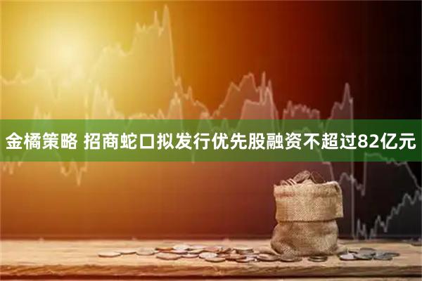 金橘策略 招商蛇口拟发行优先股融资不超过82亿元