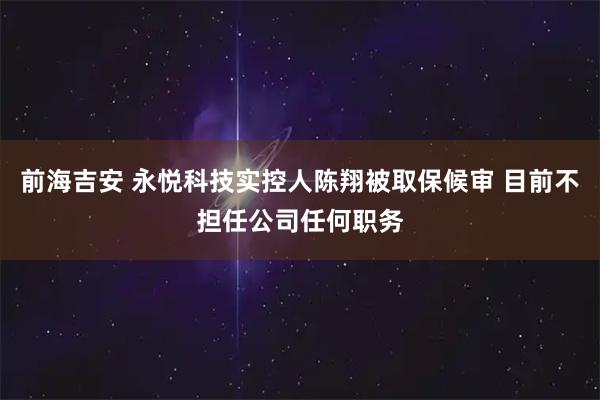 前海吉安 永悦科技实控人陈翔被取保候审 目前不担任公司任何职务
