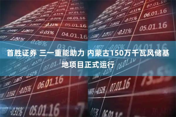 首胜证券 三一重能助力 内蒙古150万千瓦风储基地项目正式运行