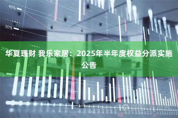 华夏理财 我乐家居：2025年半年度权益分派实施公告