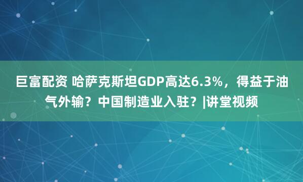 巨富配资 哈萨克斯坦GDP高达6.3%，得益于油气外输？中国制造业入驻？|讲堂视频