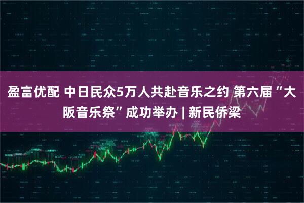 盈富优配 中日民众5万人共赴音乐之约 第六届“大阪音乐祭”成功举办 | 新民侨梁