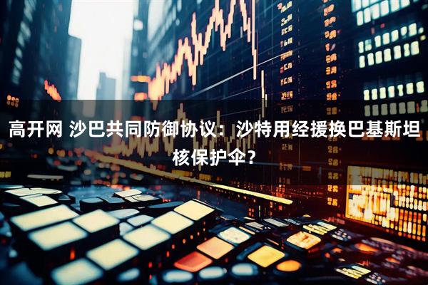 高开网 沙巴共同防御协议：沙特用经援换巴基斯坦核保护伞？