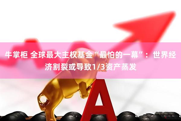 牛掌柜 全球最大主权基金“最怕的一幕”：世界经济割裂或导致1/3资产蒸发