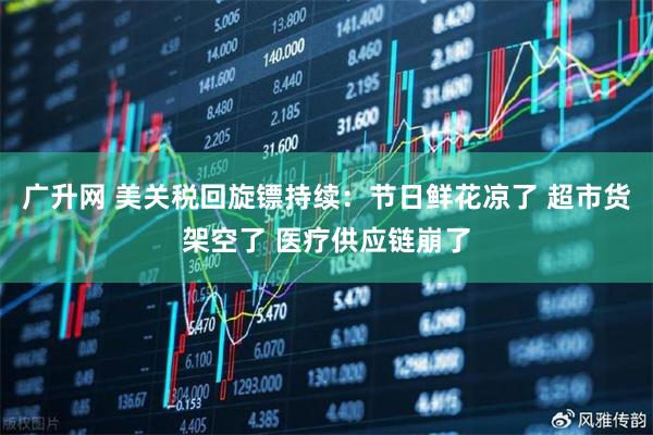 广升网 美关税回旋镖持续：节日鲜花凉了 超市货架空了 医疗供应链崩了