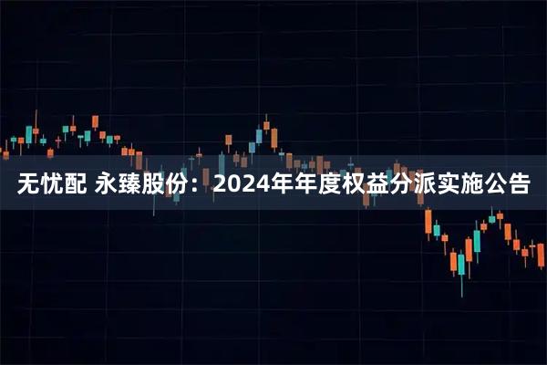 无忧配 永臻股份：2024年年度权益分派实施公告