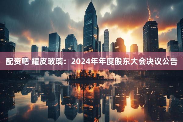 配资吧 耀皮玻璃：2024年年度股东大会决议公告