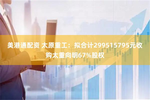 美港通配资 太原重工：拟合计299515795元收购太重向明67%股权