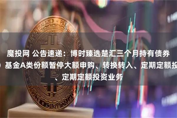 魔投网 公告速递：博时臻选楚汇三个月持有债券（FOF）基金A类份额暂停大额申购、转换转入、定期定额投资业务