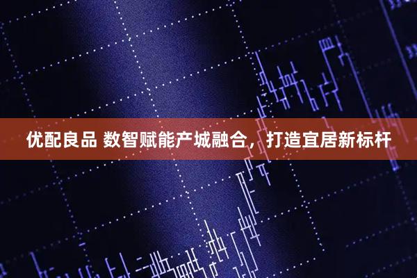 优配良品 数智赋能产城融合，打造宜居新标杆