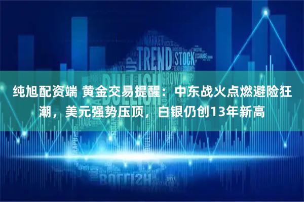 纯旭配资端 黄金交易提醒：中东战火点燃避险狂潮，美元强势压顶，白银仍创13年新高