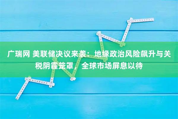 广瑞网 美联储决议来袭：地缘政治风险飙升与关税阴霾笼罩，全球市场屏息以待