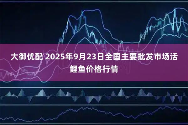 大御优配 2025年9月23日全国主要批发市场活鲤鱼价格行情