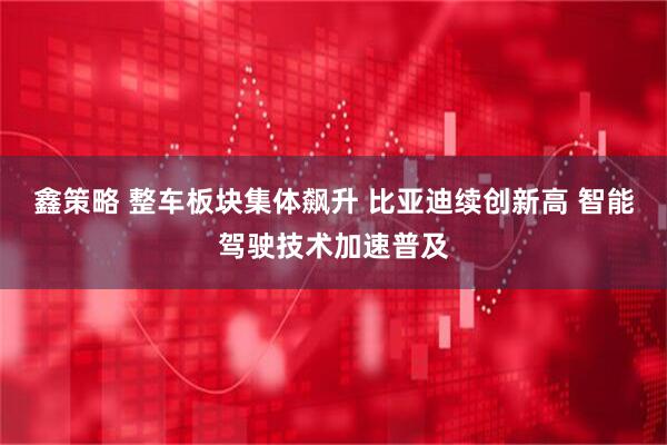 鑫策略 整车板块集体飙升 比亚迪续创新高 智能驾驶技术加速普及