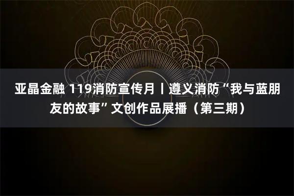 亚晶金融 119消防宣传月丨遵义消防“我与蓝朋友的故事”文创作品展播（第三期）