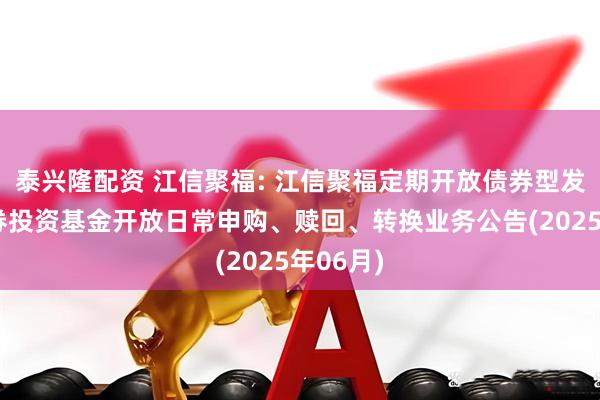 泰兴隆配资 江信聚福: 江信聚福定期开放债券型发起式证券投资基金开放日常申购、赎回、转换业务公告(2025年06月)