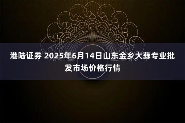 港陆证券 2025年6月14日山东金乡大蒜专业批发市场价格行情
