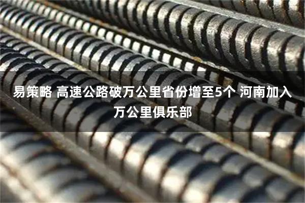 易策略 高速公路破万公里省份增至5个 河南加入万公里俱乐部