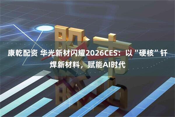 康乾配资 华光新材闪耀2026CES：以“硬核”钎焊新材料，赋能AI时代