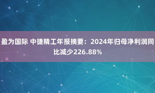 盈为国际 中捷精工年报摘要：2024年归母净利润同比减少226.88%