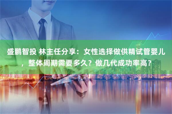 盛鹏智投 林主任分享：女性选择做供精试管婴儿，整体周期需要多久？做几代成功率高？