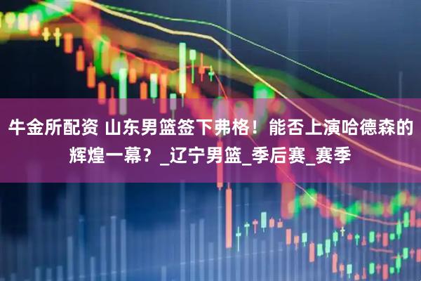 牛金所配资 山东男篮签下弗格！能否上演哈德森的辉煌一幕？_辽宁男篮_季后赛_赛季
